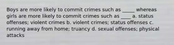 Boys are more likely to commit crimes such as _____ whereas girls are more likely to commit crimes such as ____ a. status offenses; violent crimes b. violent crimes; status offenses c. running away from home; truancy d. sexual offenses; physical attacks