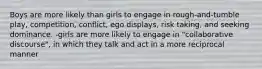 Boys are more likely than girls to engage in rough-and-tumble play, competition, conflict, ego displays, risk taking, and seeking dominance. -girls are more likely to engage in "collaborative discourse", in which they talk and act in a more reciprocal manner