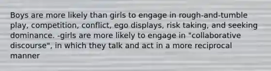 Boys are more likely than girls to engage in rough-and-tumble play, competition, conflict, ego displays, risk taking, and seeking dominance. -girls are more likely to engage in "collaborative discourse", in which they talk and act in a more reciprocal manner