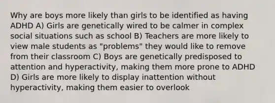 Why are boys more likely than girls to be identified as having ADHD A) Girls are genetically wired to be calmer in complex social situations such as school B) Teachers are more likely to view male students as "problems" they would like to remove from their classroom C) Boys are genetically predisposed to attention and hyperactivity, making them more prone to ADHD D) Girls are more likely to display inattention without hyperactivity, making them easier to overlook