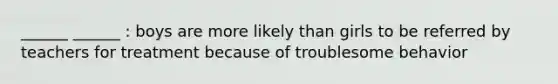 ______ ______ : boys are more likely than girls to be referred by teachers for treatment because of troublesome behavior