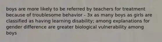 boys are more likely to be referred by teachers for treatment because of troublesome behavior - 3x as many boys as girls are classified as having learning disability; among explanations for gender difference are greater biological vulnerability among boys