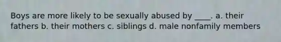 Boys are more likely to be sexually abused by ____. a. their fathers b. their mothers c. siblings d. male nonfamily members