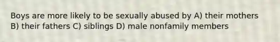 Boys are more likely to be sexually abused by A) their mothers B) their fathers C) siblings D) male nonfamily members