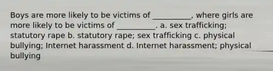 Boys are more likely to be victims of __________, where girls are more likely to be victims of __________. a. sex trafficking; statutory rape b. statutory rape; sex trafficking c. physical bullying; Internet harassment d. Internet harassment; physical bullying