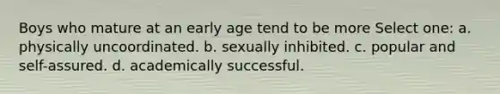 Boys who mature at an early age tend to be more Select one: a. physically uncoordinated. b. sexually inhibited. c. popular and self-assured. d. academically successful.