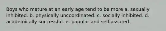 Boys who mature at an early age tend to be more a. sexually inhibited. b. physically uncoordinated. c. socially inhibited. d. academically successful. e. popular and self-assured.