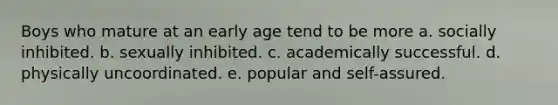 Boys who mature at an early age tend to be more a. socially inhibited. b. sexually inhibited. c. academically successful. d. physically uncoordinated. e. popular and self-assured.