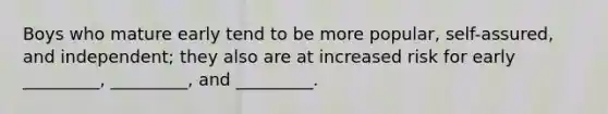 Boys who mature early tend to be more popular, self-assured, and independent; they also are at increased risk for early _________, _________, and _________.