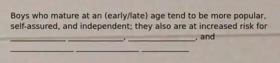 Boys who mature at an (early/late) age tend to be more popular, self-assured, and independent; they also are at increased risk for ______________ ______________, _________________, and ________________ ________________ ____________