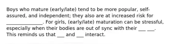 Boys who mature (early/late) tend to be more popular, self-assured, and independent; they also are at increased risk for _______________. For girls, (early/late) maturation can be stressful, especially when their bodies are out of sync with their ___ ___. This reminds us that ___ and ___ interact.