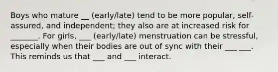 Boys who mature __ (early/late) tend to be more popular, self-assured, and independent; they also are at increased risk for _______. For girls, ___ (early/late) menstruation can be stressful, especially when their bodies are out of sync with their ___ ___. This reminds us that ___ and ___ interact.