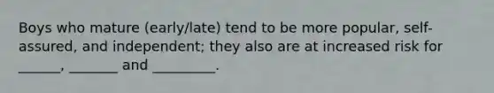 Boys who mature (early/late) tend to be more popular, self-assured, and independent; they also are at increased risk for ______, _______ and _________.