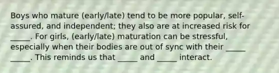 Boys who mature (early/late) tend to be more popular, self-assured, and independent; they also are at increased risk for _____. For girls, (early/late) maturation can be stressful, especially when their bodies are out of sync with their _____ _____. This reminds us that _____ and _____ interact.