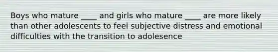 Boys who mature ____ and girls who mature ____ are more likely than other adolescents to feel subjective distress and emotional difficulties with the transition to adolesence