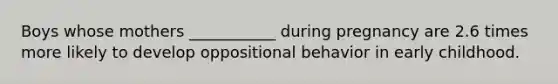 Boys whose mothers ___________ during pregnancy are 2.6 times more likely to develop oppositional behavior in early childhood.