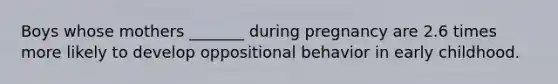 Boys whose mothers _______ during pregnancy are 2.6 times more likely to develop oppositional behavior in early childhood.