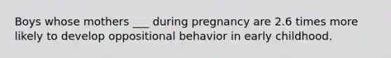 Boys whose mothers ___ during pregnancy are 2.6 times more likely to develop oppositional behavior in early childhood.