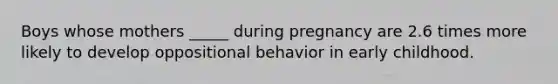 Boys whose mothers _____ during pregnancy are 2.6 times more likely to develop oppositional behavior in early childhood.