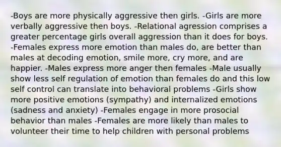 -Boys are more physically aggressive then girls. -Girls are more verbally aggressive then boys. -Relational agression comprises a greater percentage girls overall aggression than it does for boys. -Females express more emotion than males do, are better than males at decoding emotion, smile more, cry more, and are happier. -Males express more anger then females -Male usually show less self regulation of emotion than females do and this low self control can translate into behavioral problems -Girls show more positive emotions (sympathy) and internalized emotions (sadness and anxiety) -Females engage in more prosocial behavior than males -Females are more likely than males to volunteer their time to help children with personal problems