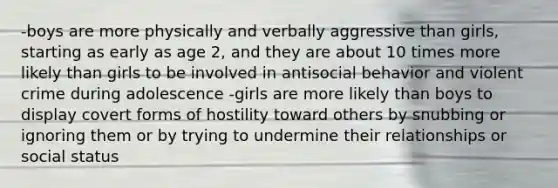 -boys are more physically and verbally aggressive than girls, starting as early as age 2, and they are about 10 times more likely than girls to be involved in antisocial behavior and violent crime during adolescence -girls are more likely than boys to display covert forms of hostility toward others by snubbing or ignoring them or by trying to undermine their relationships or social status