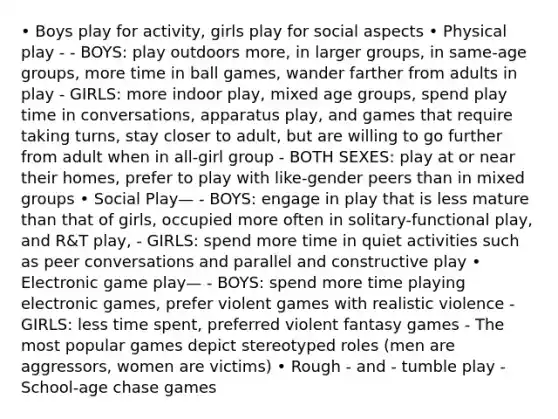 • Boys play for activity, girls play for social aspects • Physical play - - BOYS: play outdoors more, in larger groups, in same-age groups, more time in ball games, wander farther from adults in play - GIRLS: more indoor play, mixed age groups, spend play time in conversations, apparatus play, and games that require taking turns, stay closer to adult, but are willing to go further from adult when in all-girl group - BOTH SEXES: play at or near their homes, prefer to play with like-gender peers than in mixed groups • Social Play— - BOYS: engage in play that is less mature than that of girls, occupied more often in solitary-functional play, and R&T play, - GIRLS: spend more time in quiet activities such as peer conversations and parallel and constructive play • Electronic game play— - BOYS: spend more time playing electronic games, prefer violent games with realistic violence - GIRLS: less time spent, preferred violent fantasy games - The most popular games depict stereotyped roles (men are aggressors, women are victims) • Rough - and - tumble play - School-age chase games