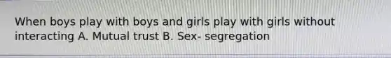 When boys play with boys and girls play with girls without interacting A. Mutual trust B. Sex- segregation