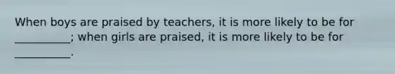 When boys are praised by teachers, it is more likely to be for __________; when girls are praised, it is more likely to be for __________.