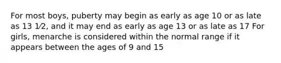 For most boys, puberty may begin as early as age 10 or as late as 13 1⁄2, and it may end as early as age 13 or as late as 17 For girls, menarche is considered within the normal range if it appears between the ages of 9 and 15