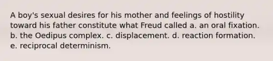 A boy's sexual desires for his mother and feelings of hostility toward his father constitute what Freud called a. an oral fixation. b. the Oedipus complex. c. displacement. d. reaction formation. e. reciprocal determinism.