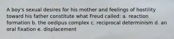 A boy's sexual desires for his mother and feelings of hostility toward his father constitute what Freud called: a. reaction formation b. the oedipus complex c. reciprocal determinism d. an oral fixation e. displacement