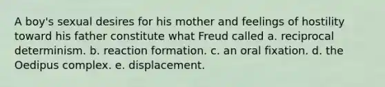 A boy's sexual desires for his mother and feelings of hostility toward his father constitute what Freud called a. reciprocal determinism. b. reaction formation. c. an oral fixation. d. the Oedipus complex. e. displacement.