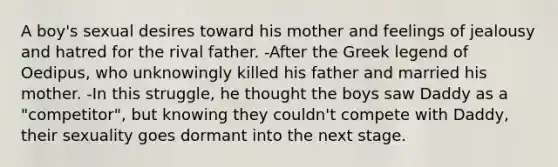 A boy's sexual desires toward his mother and feelings of jealousy and hatred for the rival father. -After the Greek legend of Oedipus, who unknowingly killed his father and married his mother. -In this struggle, he thought the boys saw Daddy as a "competitor", but knowing they couldn't compete with Daddy, their sexuality goes dormant into the next stage.