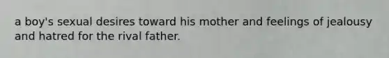 a boy's sexual desires toward his mother and feelings of jealousy and hatred for the rival father.