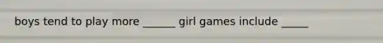 boys tend to play more ______ girl games include _____