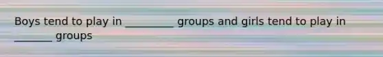 Boys tend to play in _________ groups and girls tend to play in _______ groups