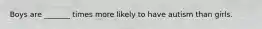 Boys are _______ times more likely to have autism than girls.