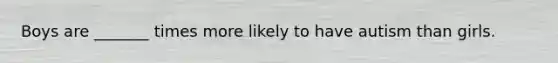 Boys are _______ times more likely to have autism than girls.