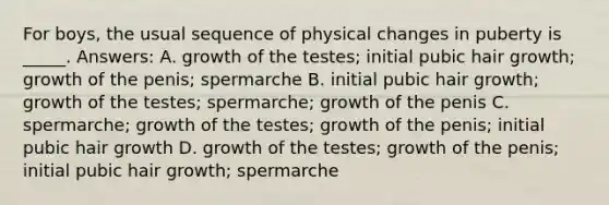 For boys, the usual sequence of physical changes in puberty is _____. Answers: A. growth of the testes; initial pubic hair growth; growth of the penis; spermarche B. initial pubic hair growth; growth of the testes; spermarche; growth of the penis C. spermarche; growth of the testes; growth of the penis; initial pubic hair growth D. growth of the testes; growth of the penis; initial pubic hair growth; spermarche