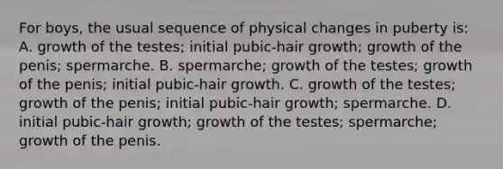 For boys, the usual sequence of physical changes in puberty is: A. growth of the testes; initial pubic-hair growth; growth of the penis; spermarche. B. spermarche; growth of the testes; growth of the penis; initial pubic-hair growth. C. growth of the testes; growth of the penis; initial pubic-hair growth; spermarche. D. initial pubic-hair growth; growth of the testes; spermarche; growth of the penis.