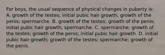 For boys, the usual sequence of physical changes in puberty is: A. growth of the testes; initial pubic hair growth; growth of the penis; spermarche. B. growth of the testes; growth of the penis; initial pubic hair growth; spermarche. C. spermarche; growth of the testes; growth of the penis; initial pubic hair growth. D. initial pubic hair growth; growth of the testes; spermarche; growth of the penis.