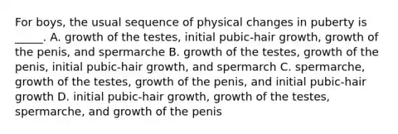 For boys, the usual sequence of physical changes in puberty is _____. A. growth of the testes, initial pubic-hair growth, growth of the penis, and spermarche B. growth of the testes, growth of the penis, initial pubic-hair growth, and spermarch C. spermarche, growth of the testes, growth of the penis, and initial pubic-hair growth D. initial pubic-hair growth, growth of the testes, spermarche, and growth of the penis