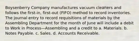 Boysenberry Company manufactures vacuum cleaners and follows the first-in, first-out (FIFO) method to record inventories. The journal entry to record requisitions of materials by the Assembling Department for the month of June will include a debit to Work in Process—Assembling and a credit to a. Materials. b. Notes Payable. c. Sales. d. Accounts Receivable.