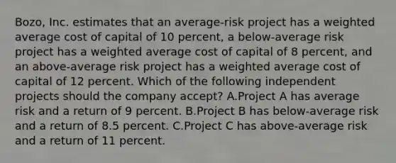 Bozo, Inc. estimates that an average-risk project has a weighted average cost of capital of 10 percent, a below-average risk project has a weighted average cost of capital of 8 percent, and an above-average risk project has a weighted average cost of capital of 12 percent. Which of the following independent projects should the company accept? A.Project A has average risk and a return of 9 percent. B.Project B has below-average risk and a return of 8.5 percent. C.Project C has above-average risk and a return of 11 percent.