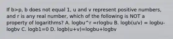 If b>p, b does not equal 1, u and v represent positive numbers, and r is any real number, which of the following is NOT a property of logarithms? A. logbu^r =rlogbu B. logb(u/v) = logbu-logbv C. logb1=0 D. logb(u+v)=logbu+logbv