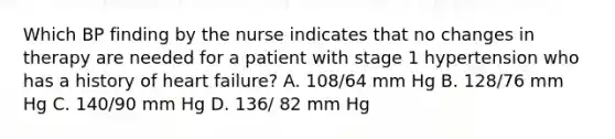 Which BP finding by the nurse indicates that no changes in therapy are needed for a patient with stage 1 hypertension who has a history of heart failure? A. 108/64 mm Hg B. 128/76 mm Hg C. 140/90 mm Hg D. 136/ 82 mm Hg