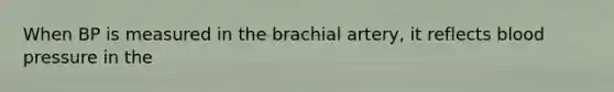 When BP is measured in the brachial artery, it reflects blood pressure in the