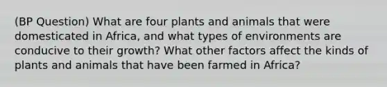 (BP Question) What are four plants and animals that were domesticated in Africa, and what types of environments are conducive to their growth? What other factors affect the kinds of plants and animals that have been farmed in Africa?