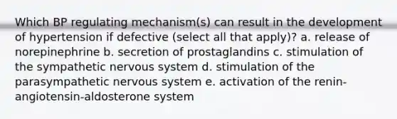 Which BP regulating mechanism(s) can result in the development of hypertension if defective (select all that apply)? a. release of norepinephrine b. secretion of prostaglandins c. stimulation of the sympathetic nervous system d. stimulation of the parasympathetic nervous system e. activation of the renin-angiotensin-aldosterone system