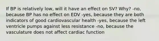 If BP is relatively low, will it have an effect on SV? Why? -no, because BP has no effect on EDV -yes, because they are both indicators of good cardiovascular health -yes, because the left ventricle pumps against less resistance -no, because the vasculature does not affect cardiac function